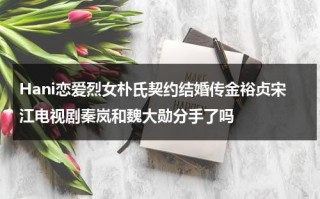 Hani恋爱烈女朴氏契约结婚传金裕贞宋江电视剧秦岚和魏大勋分手了吗