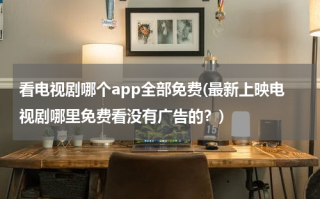 看电视剧哪个app全部免费(最新上映电视剧哪里免费看没有广告的？)