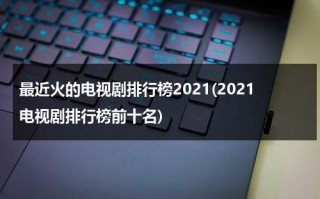 最近火的电视剧排行榜2021(2021电视剧排行榜前十名)（最近最火电视剧排名）