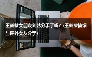 王鹤棣女朋友刘艺分手了吗？(王鹤棣被爆与圈外女友分手)（王鹤棣前女友刘艺）