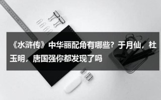 《水浒传》中华丽配角有哪些？于月仙，杜玉明，唐国强你都发现了吗