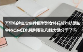 万里归途真实事件原型烈女朴氏契约结婚传金裕贞宋江电视剧秦岚和魏大勋分手了吗（万里后代）