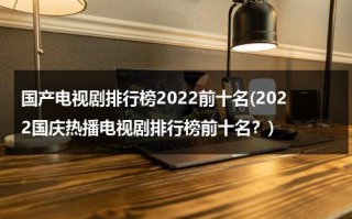 国产电视剧排行榜2022前十名(2022国庆热播电视剧排行榜前十名？)（国庆热播电视剧）