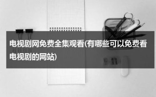 电视剧网免费全集观看(有哪些可以免费看电视剧的网站)