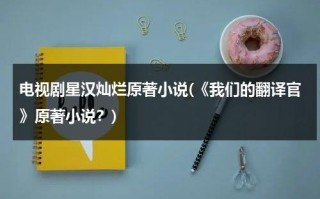 电视剧星汉灿烂原著小说(《我们的翻译官》原著小说？)（《星汉灿烂》）