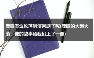 鹿晗怎么沦落到演网剧了呢(鹿晗的大起大落，他的故事给我们上了一课)（鹿晗当初怎么火的呢）