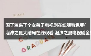 国子监来了个女弟子电视剧在线观看免费(泡沫之夏大结局在线观看 泡沫之夏电视剧全集高清播放 泡沫之夏电视剧全集免费迅雷下载地址)（国子监来了个女弟子25集免费观看完整版）