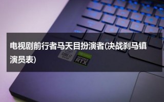 电视剧前行者马天目扮演者(决战刹马镇 演员表)（马天目的扮演者有哪些）