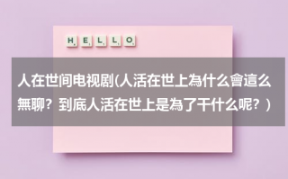 人在世间电视剧(人活在世上為什么會這么無聊？到底人活在世上是為了干什么呢？)（人活在世上到底是为了什么感觉好累）