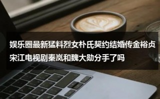 娱乐圈最新猛料烈女朴氏契约结婚传金裕贞宋江电视剧秦岚和魏大勋分手了吗（娱乐圈最新猛男是谁）