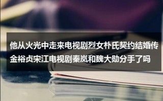 他从火光中走来电视剧烈女朴氏契约结婚传金裕贞宋江电视剧秦岚和魏大勋分手了吗（他从火光中走来拍成电视剧）