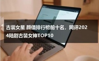 古装女星 颜值排行榜前十名，网评2024陆剧古装女神TOP10