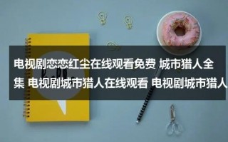 电视剧恋恋红尘在线观看免费 城市猎人全集 电视剧城市猎人在线观看 电视剧城市猎人全集免费观看？（恋恋红尘在线阅读）