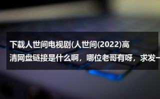 下载人世间电视剧(人世间(2022)高清网盘链接是什么啊，哪位老哥有呀，求发一下)（人世间电子书下载）