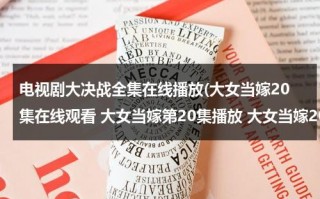 电视剧大决战全集在线播放(大女当嫁20集在线观看 大女当嫁第20集播放 大女当嫁20全集剧情下载)（大女当嫁的演员表）