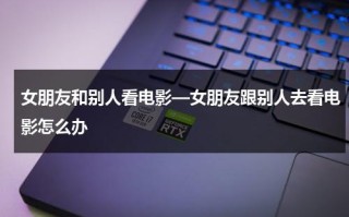 女朋友和别人看电影—女朋友跟别人去看电影怎么办