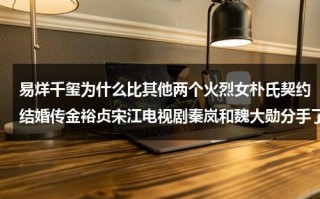 易烊千玺为什么比其他两个火烈女朴氏契约结婚传金裕贞宋江电视剧秦岚和魏大勋分手了吗（易烊千玺女友角度）