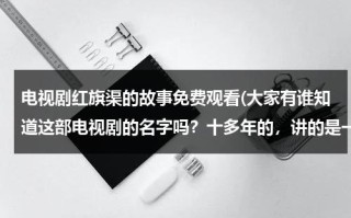 电视剧红旗渠的故事免费观看(大家有谁知道这部电视剧的名字吗？十多年的，讲的是一个乡级干部，勤政为民，带领村民修路，开凿隧道。)