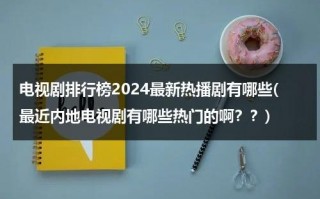 电视剧排行榜2024最新热播剧有哪些(最近内地电视剧有哪些热门的啊？？)（今年最火电视剧）