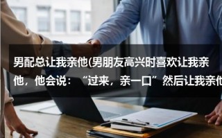 男配总让我亲他(男朋友高兴时喜欢让我亲他，他会说：“过来，亲一口”然后让我亲他，尤其开车时候喜欢这样，他是什么心理)（男朋友爱叫我亲那）