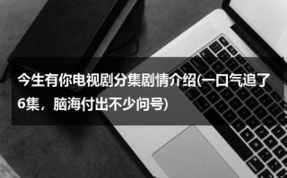 今生有你电视剧分集剧情介绍(一口气追了6集，脑海付出不少问号)（今生有你演员表全部多少集）