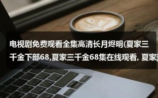 电视剧免费观看全集高清长月烬明(夏家三千金下部68,夏家三千金68集在线观看, 夏家三千金69集剧情介绍)（夏家三千金72集全集）