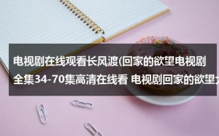 电视剧在线观看长风渡(回家的欲望电视剧全集34-70集高清在线看 电视剧回家的欲望大结局迅雷DVD观看)（回家的欲望电视剧35集）