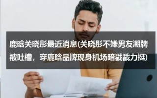 鹿晗关晓彤最近消息(关晓彤不嫌男友潮牌被吐槽，穿鹿晗品牌现身机场暗戳戳力挺)（鹿晗关晓彤的照片 合照）