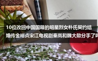 10位改回中国国籍的明星烈女朴氏契约结婚传金裕贞宋江电视剧秦岚和魏大勋分手了吗（那些改回中国国籍的名人有哪些）