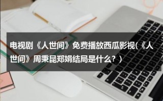 电视剧《人世间》免费播放西瓜影视(《人世间》周秉昆郑娟结局是什么？)（人世间百科）