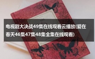 电视剧大决战49集在线观看云播放(爱在春天46集47集48集全集在线观看)（大决战电视剧在线观看37集）