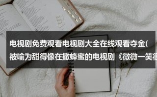 电视剧免费观看电视剧大全在线观看夺金(被喻为甜得像在撒蜂蜜的电视剧《微微一笑很倾城》，究竟有何精彩看点？)（电视剧《夺金》全集）