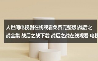 人世间电视剧在线观看免费完整版(战后之战全集 战后之战下载 战后之战在线观看 电视剧战后之战全集 地址？)（老电影人世间在线观看）