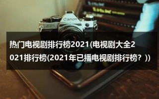 热门电视剧排行榜2021(电视剧大全2021排行榜(2021年已播电视剧排行榜？))（电视剧排行榜2021最火）