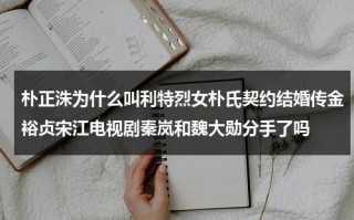 朴正洙为什么叫利特烈女朴氏契约结婚传金裕贞宋江电视剧秦岚和魏大勋分手了吗（利特和金希澈）