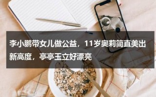 李小鹏带女儿做公益，11岁奥莉简直美出新高度，亭亭玉立好漂亮