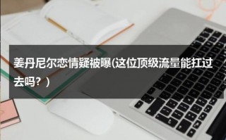 姜丹尼尔恋情疑被曝(这位顶级流量能扛过去吗？)（姜丹尼尔最近怎么样）