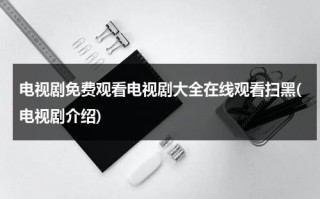 电视剧免费观看电视剧大全在线观看扫黑(电视剧介绍)（扫黑电视剧大全集免费）