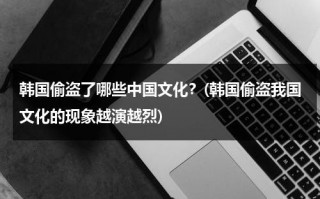 韩国偷盗了哪些中国文化？(韩国偷盗我国文化的现象越演越烈)（韩国偷窃中国文化国家不管吗）