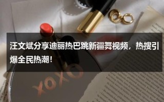 汪文斌分享迪丽热巴跳新疆舞视频，热搜引爆全民热潮！