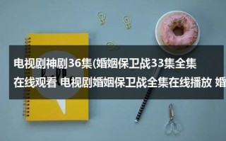 电视剧神剧36集(婚姻保卫战33集全集在线观看 电视剧婚姻保卫战全集在线播放 婚姻保卫战完整版视频 婚姻保卫战优酷网全集播放)