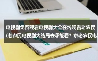 电视剧免费观看电视剧大全在线观看老农民(老农民电视剧大结局去哪能看？求老农民电视剧大结局。)（老农民电视剧全集1-60免费）