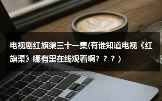 电视剧红旗渠三十一集(有谁知道电视《红旗渠》哪有里在线观看啊？？？)