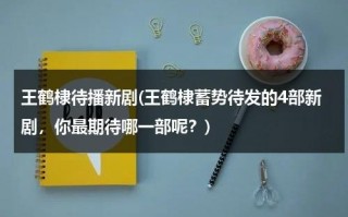 王鹤棣待播新剧(王鹤棣蓄势待发的4部新剧，你最期待哪一部呢？)（王鹤棣最新综艺）