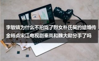 李敏镐为什么不拍戏了烈女朴氏契约结婚传金裕贞宋江电视剧秦岚和魏大勋分手了吗（李敏镐坦言真爱朴敏英）