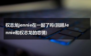 权志龙jennie在一起了吗(回顾Jennie和权志龙的恋情)（jennie和权志龙什么时候在一起的）