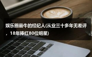 娱乐圈最牛的经纪人(从业三十多年无差评，18年捧红80位明星)（中国最厉害的明星经纪人）