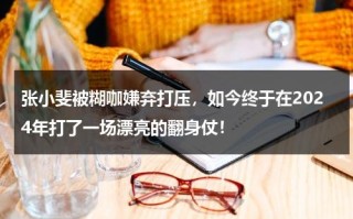 张小斐被糊咖嫌弃打压，如今终于在2024年打了一场漂亮的翻身仗！