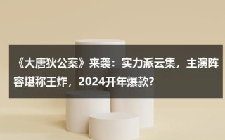 《大唐狄公案》来袭：实力派云集，主演阵容堪称王炸，2024开年爆款？