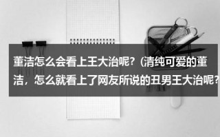 董洁怎么会看上王大治呢？(清纯可爱的董洁，怎么就看上了网友所说的丑男王大治呢？)（董洁为什么找王大治）